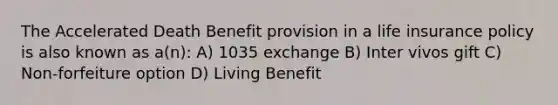 The Accelerated Death Benefit provision in a life insurance policy is also known as a(n): A) 1035 exchange B) Inter vivos gift C) Non-forfeiture option D) Living Benefit