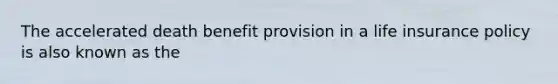 The accelerated death benefit provision in a life insurance policy is also known as the