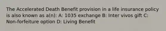 The Accelerated Death Benefit provision in a life insurance policy is also known as a(n): A: 1035 exchange B: Inter vivos gift C: Non-forfeiture option D: Living Benefit