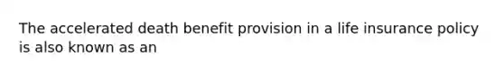 The accelerated death benefit provision in a life insurance policy is also known as an