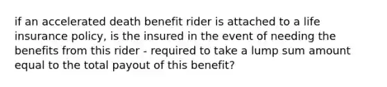 if an accelerated death benefit rider is attached to a life insurance policy, is the insured in the event of needing the benefits from this rider - required to take a lump sum amount equal to the total payout of this benefit?