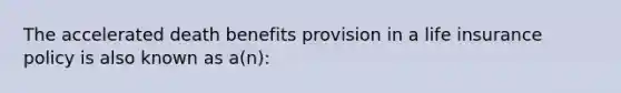 The accelerated death benefits provision in a life insurance policy is also known as a(n):