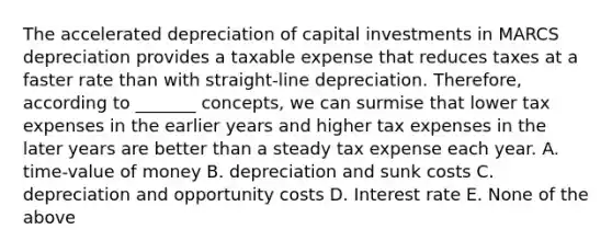 The accelerated depreciation of capital investments in MARCS depreciation provides a taxable expense that reduces taxes at a faster rate than with straight-line depreciation. Therefore, according to _______ concepts, we can surmise that lower tax expenses in the earlier years and higher tax expenses in the later years are better than a steady tax expense each year. A. time-value of money B. depreciation and sunk costs C. depreciation and opportunity costs D. Interest rate E. None of the above