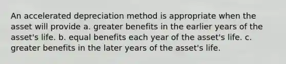 An accelerated depreciation method is appropriate when the asset will provide a. greater benefits in the earlier years of the asset's life. b. equal benefits each year of the asset's life. c. greater benefits in the later years of the asset's life.