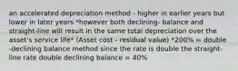 an accelerated depreciation method - higher in earlier years but lower in later years *however both declining- balance and straight-line will result in the same total depreciation over the asset's service life* (Asset cost - residual value) *200% = double -declining balance method since the rate is double the straight-line rate double declining balance = 40%