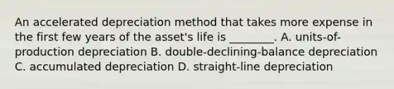 An accelerated depreciation method that takes more expense in the first few years of the asset's life is ________. A. units-of-production depreciation B. double-declining-balance depreciation C. accumulated depreciation D. straight-line depreciation