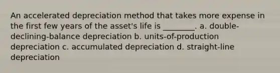 An accelerated depreciation method that takes more expense in the first few years of the asset's life is ________. a. double-declining-balance depreciation b. units-of-production depreciation c. accumulated depreciation d. straight-line depreciation