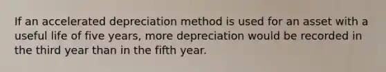 If an accelerated depreciation method is used for an asset with a useful life of five years, more depreciation would be recorded in the third year than in the fifth year.