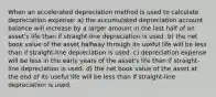 When an accelerated depreciation method is used to calculate depreciation expense: a) the accumulated depreciation account balance will increase by a larger amount in the last half of an asset's life than if straight-line depreciation is used. b) the net book value of the asset halfway through its useful life will be less than if straight-line depreciation is used. c) depreciation expense will be less in the early years of the asset's life than if straight-line depreciation is used. d) the net book value of the asset at the end of its useful life will be less than if straight-line depreciation is used.