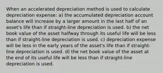 When an accelerated depreciation method is used to calculate depreciation expense: a) the accumulated depreciation account balance will increase by a larger amount in the last half of an asset's life than if straight-line depreciation is used. b) the net book value of the asset halfway through its useful life will be less than if straight-line depreciation is used. c) depreciation expense will be less in the early years of the asset's life than if straight-line depreciation is used. d) the net book value of the asset at the end of its useful life will be less than if straight-line depreciation is used.