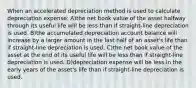 When an accelerated depreciation method is used to calculate depreciation expense: A)the net book value of the asset halfway through its useful life will be less than if straight-line depreciation is used. B)the accumulated depreciation account balance will increase by a larger amount in the last half of an asset's life than if straight-line depreciation is used. C)the net book value of the asset at the end of its useful life will be less than if straight-line depreciation is used. D)depreciation expense will be less in the early years of the asset's life than if straight-line depreciation is used.