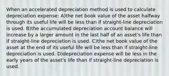 When an accelerated depreciation method is used to calculate depreciation expense: A)the net book value of the asset halfway through its useful life will be <a href='https://www.questionai.com/knowledge/k7BtlYpAMX-less-than' class='anchor-knowledge'>less than</a> if straight-line depreciation is used. B)the accumulated depreciation account balance will increase by a larger amount in the last half of an asset's life than if straight-line depreciation is used. C)the net book value of the asset at the end of its useful life will be less than if straight-line depreciation is used. D)depreciation expense will be less in the early years of the asset's life than if straight-line depreciation is used.