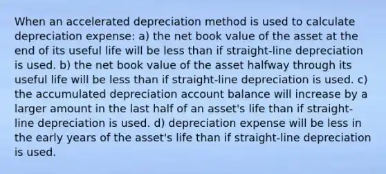 When an accelerated depreciation method is used to calculate depreciation expense: a) the net book value of the asset at the end of its useful life will be <a href='https://www.questionai.com/knowledge/k7BtlYpAMX-less-than' class='anchor-knowledge'>less than</a> if straight-line depreciation is used. b) the net book value of the asset halfway through its useful life will be less than if straight-line depreciation is used. c) the accumulated depreciation account balance will increase by a larger amount in the last half of an asset's life than if straight-line depreciation is used. d) depreciation expense will be less in the early years of the asset's life than if straight-line depreciation is used.