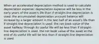 When an accelerated depreciation method is used to calculate depreciation expense: depreciation expense will be less in the early years of the asset's life than if straight-line depreciation is used. the accumulated depreciation account balance will increase by a larger amount in the last half of an asset's life than if straight-line depreciation is used. the net book value of the asset halfway through its useful life will be less than if straight-line depreciation is used. the net book value of the asset at the end of its useful life will be less than if straight-line depreciation is used.