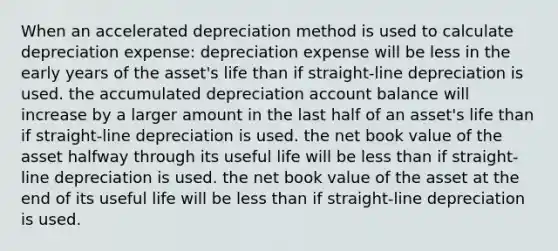 When an accelerated depreciation method is used to calculate depreciation expense: depreciation expense will be less in the early years of the asset's life than if straight-line depreciation is used. the accumulated depreciation account balance will increase by a larger amount in the last half of an asset's life than if straight-line depreciation is used. the net book value of the asset halfway through its useful life will be less than if straight-line depreciation is used. the net book value of the asset at the end of its useful life will be less than if straight-line depreciation is used.