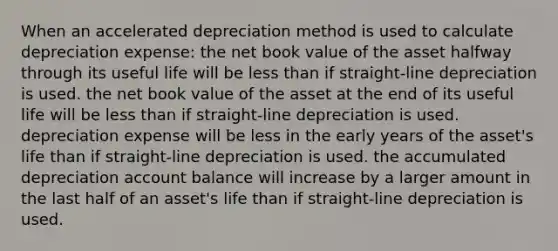 When an accelerated depreciation method is used to calculate depreciation expense: the net book value of the asset halfway through its useful life will be less than if straight-line depreciation is used. the net book value of the asset at the end of its useful life will be less than if straight-line depreciation is used. depreciation expense will be less in the early years of the asset's life than if straight-line depreciation is used. the accumulated depreciation account balance will increase by a larger amount in the last half of an asset's life than if straight-line depreciation is used.