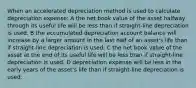 When an accelerated depreciation method is used to calculate depreciation expense: A the net book value of the asset halfway through its useful life will be less than if straight-line depreciation is used. B the accumulated depreciation account balance will increase by a larger amount in the last half of an asset's life than if straight-line depreciation is used. C the net book value of the asset at the end of its useful life will be less than if straight-line depreciation is used. D depreciation expense will be less in the early years of the asset's life than if straight-line depreciation is used.