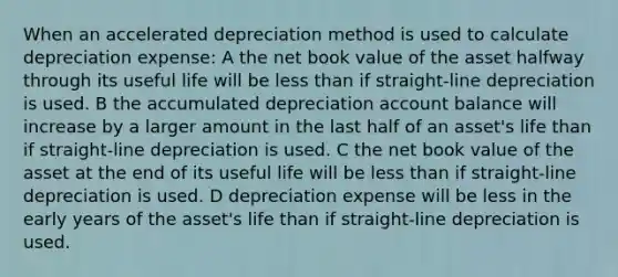 When an accelerated depreciation method is used to calculate depreciation expense: A the net book value of the asset halfway through its useful life will be less than if straight-line depreciation is used. B the accumulated depreciation account balance will increase by a larger amount in the last half of an asset's life than if straight-line depreciation is used. C the net book value of the asset at the end of its useful life will be less than if straight-line depreciation is used. D depreciation expense will be less in the early years of the asset's life than if straight-line depreciation is used.