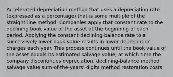 Accelerated depreciation method that uses a depreciation rate (expressed as a percentage) that is some multiple of the straight-line method. Companies apply that constant rate to the declining book value of the asset at the beginning of each period. Applying the constant-declining-balance rate to a successively lower book value results in lower depreciation charges each year. This process continues until the book value of the asset equals its estimated salvage value, at which time the company discontinues depreciation. declining-balance method salvage value sum-of-the-years'-digits method restoration costs