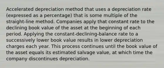 Accelerated depreciation method that uses a depreciation rate (expressed as a percentage) that is some multiple of the straight-line method. Companies apply that constant rate to the declining book value of the asset at the beginning of each period. Applying the constant-declining-balance rate to a successively lower book value results in lower depreciation charges each year. This process continues until the book value of the asset equals its estimated salvage value, at which time the company discontinues depreciation.