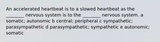 An accelerated heartbeat is to a slowed heartbeat as the ________ nervous system is to the ________ nervous system. a somatic; autonomic b central; peripheral c sympathetic; parasympathetic d parasympathetic; sympathetic e autonomic; somatic