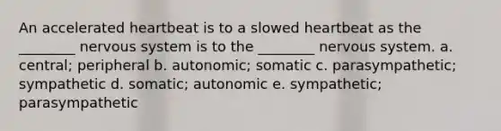 An accelerated heartbeat is to a slowed heartbeat as the ________ nervous system is to the ________ nervous system. a. central; peripheral b. autonomic; somatic c. parasympathetic; sympathetic d. somatic; autonomic e. sympathetic; parasympathetic