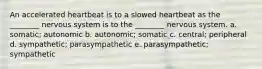 An accelerated heartbeat is to a slowed heartbeat as the ________ nervous system is to the ________ nervous system. a. somatic; autonomic b. autonomic; somatic c. central; peripheral d. sympathetic; parasympathetic e. parasympathetic; sympathetic