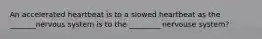 An accelerated heartbeat is to a slowed heartbeat as the _______nervous system is to the _________nervouse system?