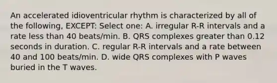 An accelerated idioventricular rhythm is characterized by all of the following, EXCEPT: Select one: A. irregular R-R intervals and a rate less than 40 beats/min. B. QRS complexes greater than 0.12 seconds in duration. C. regular R-R intervals and a rate between 40 and 100 beats/min. D. wide QRS complexes with P waves buried in the T waves.