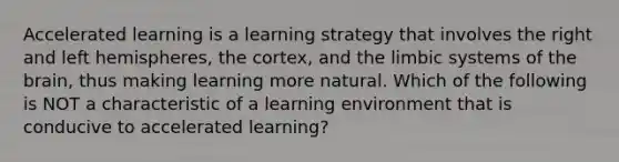 Accelerated learning is a learning strategy that involves the right and left hemispheres, the cortex, and the limbic systems of the brain, thus making learning more natural. Which of the following is NOT a characteristic of a learning environment that is conducive to accelerated learning?