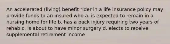 An accelerated (living) benefit rider in a life insurance policy may provide funds to an insured who a. is expected to remain in a nursing home for life b. has a back injury requiring two years of rehab c. is about to have minor surgery d. elects to receive supplemental retirement income