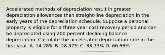 Accelerated methods of depreciation result in greater depreciation allowances than straight-line depreciation in the early years of the depreciation schedule. Suppose a personal property is eligible for a three-year cost recovery period and can be depreciated using 200 percent declining balance depreciation. Calculate the accelerated depreciation rate in the first year. A. 14.28% B. 28.57% C. 33.33% D. 66.66%