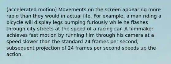 (accelerated motion) Movements on the screen appearing more rapid than they would in actual life. For example, a man riding a bicycle will display legs pumping furiously while he flashes through city streets at the speed of a racing car. A filmmaker achieves fast motion by running film through his camera at a speed slower than the standard 24 frames per second; subsequent projection of 24 frames per second speeds up the action.