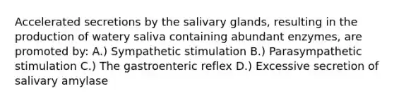 Accelerated secretions by the salivary glands, resulting in the production of watery saliva containing abundant enzymes, are promoted by: A.) Sympathetic stimulation B.) Parasympathetic stimulation C.) The gastroenteric reflex D.) Excessive secretion of salivary amylase