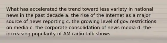 What has accelerated the trend toward less variety in national news in the past decade a. the rise of the Internet as a major source of news reporting c. the growing level of gov restrictions on media c. the corporate consolidation of news media d. the increasing popularity of AM radio talk shows