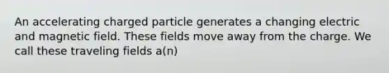 An accelerating charged particle generates a changing electric and magnetic field. These fields move away from the charge. We call these traveling fields a(n)