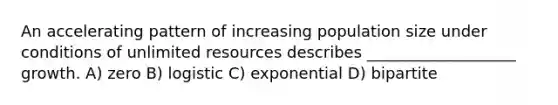 An accelerating pattern of increasing population size under conditions of unlimited resources describes ___________________ growth. A) zero B) logistic C) exponential D) bipartite