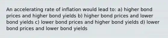 An accelerating rate of inflation would lead to: a) higher bond prices and higher bond yields b) higher bond prices and lower bond yields c) lower bond prices and higher bond yields d) lower bond prices and lower bond yields