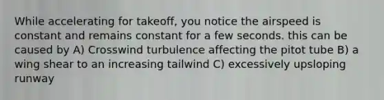 While accelerating for takeoff, you notice the airspeed is constant and remains constant for a few seconds. this can be caused by A) Crosswind turbulence affecting the pitot tube B) a wing shear to an increasing tailwind C) excessively upsloping runway