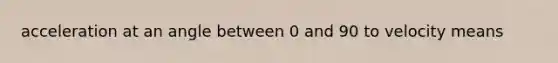 acceleration at an angle between 0 and 90 to velocity means