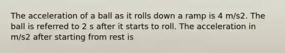 The acceleration of a ball as it rolls down a ramp is 4 m/s2. The ball is referred to 2 s after it starts to roll. The acceleration in m/s2 after starting from rest is