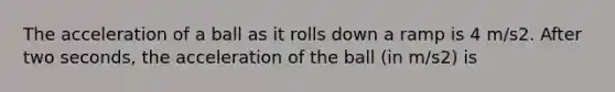 The acceleration of a ball as it rolls down a ramp is 4 m/s2. After two seconds, the acceleration of the ball (in m/s2) is