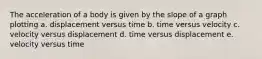 The acceleration of a body is given by the slope of a graph plotting a. displacement versus time b. time versus velocity c. velocity versus displacement d. time versus displacement e. velocity versus time