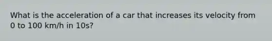 What is the acceleration of a car that increases its velocity from 0 to 100 km/h in 10s?