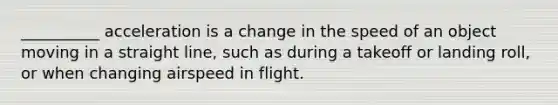 __________ acceleration is a change in the speed of an object moving in a straight line, such as during a takeoff or landing roll, or when changing airspeed in flight.