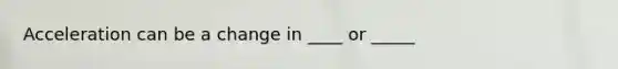 Acceleration can be a change in ____ or _____