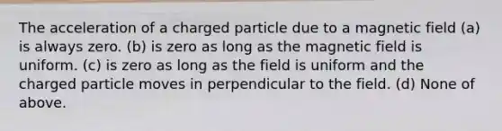 The acceleration of a charged particle due to a magnetic field (a) is always zero. (b) is zero as long as the magnetic field is uniform. (c) is zero as long as the field is uniform and the charged particle moves in perpendicular to the field. (d) None of above.