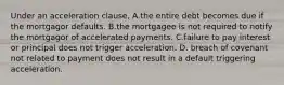 Under an acceleration clause, A.the entire debt becomes due if the mortgagor defaults. B.the mortgagee is not required to notify the mortgagor of accelerated payments. C.failure to pay interest or principal does not trigger acceleration. D. breach of covenant not related to payment does not result in a default triggering acceleration.