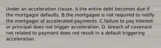 Under an acceleration clause, A.the entire debt becomes due if the mortgagor defaults. B.the mortgagee is not required to notify the mortgagor of accelerated payments. C.failure to pay interest or principal does not trigger acceleration. D. breach of covenant not related to payment does not result in a default triggering acceleration.