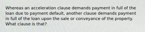 Whereas an acceleration clause demands payment in full of the loan due to payment default, another clause demands payment in full of the loan upon the sale or conveyance of the property. What clause is that?